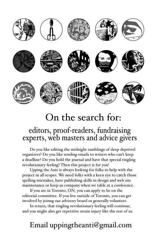 On the search for: editors, proof-readers, fundraising experts, web masters and advice givers Do you like editing the midnight ramblings of slecp deprived organizers? Do you like sending emails to writers who can’t keep a deadline? Do you hold the journal and have tha special tingling revolutionary feling? Then this project i for you! Upping the Anci is always looking for folks to help with the project in all scopes. We need folks with a keen eye to catch those: spelling mirstakes, have publishing skill in design and web site maintenance or keep us company when we table at a conference. 1f you are in Toronto, ON, you can apply to be on the editorial committee. If you live outside of Toronto, you can get involved by joinng our advisory board or generally volunteer. In recurn, that tingling revolutionary fecling will continue, and you might also get repetitive strain injury like the rest of us. Email uppingtheanti@gmail.com